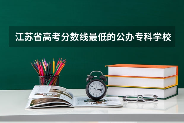江苏省高考分数线最低的公办专科学校是哪几所？ 江苏省大专院校排名及分数线