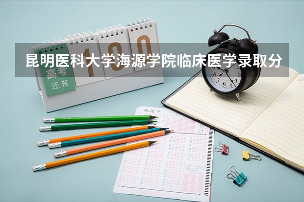 昆明医科大学海源学院临床医学录取分数线 昆明医科大学海源学院录取分数线
