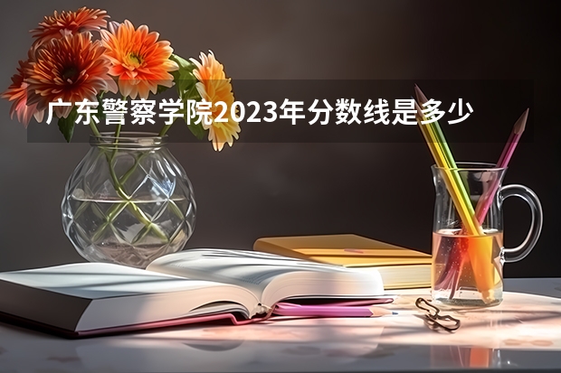 广东警察学院2023年分数线是多少？