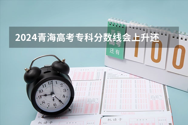 2024青海高考专科分数线会上升还是下降 专科线预计多少