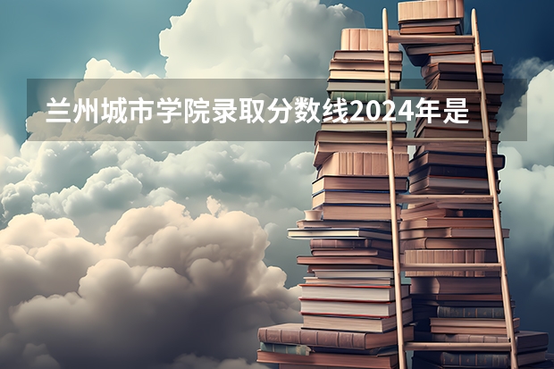 兰州城市学院录取分数线2024年是多少分(附各省录取最低分)