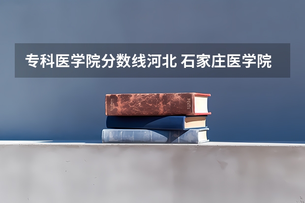 专科医学院分数线河北 石家庄医学院高等专科学校分数线