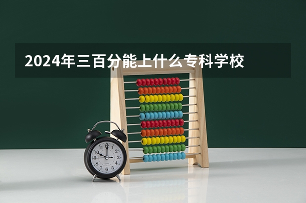 2024年三百分能上什么专科学校