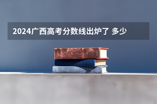 2024广西高考分数线出炉了 多少分能上二本