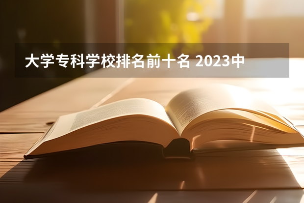 大学专科学校排名前十名 2023中国专科学校排行榜