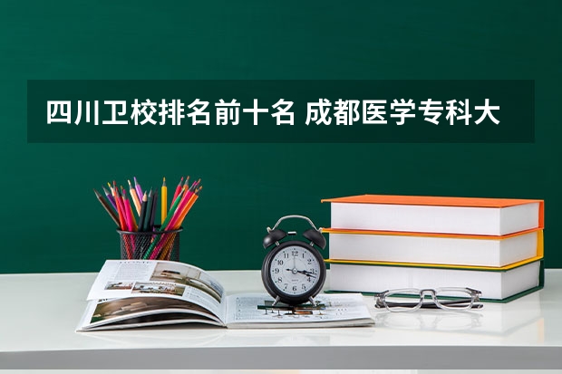 四川卫校排名前十名 成都医学专科大学排名