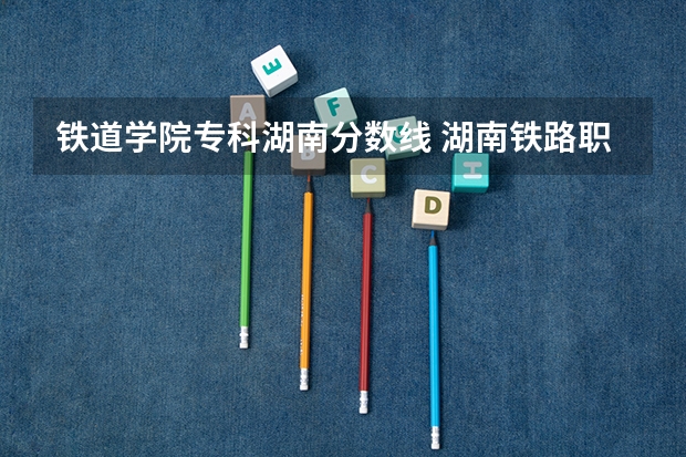 铁道学院专科湖南分数线 湖南铁路职业技术学院分数线