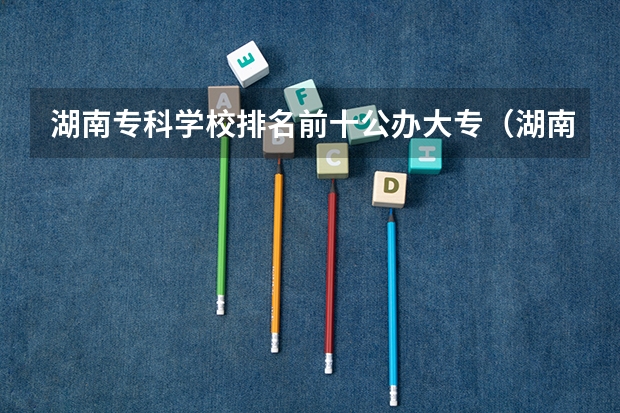 湖南专科学校排名前十公办大专（湖南十大专科学校排名）