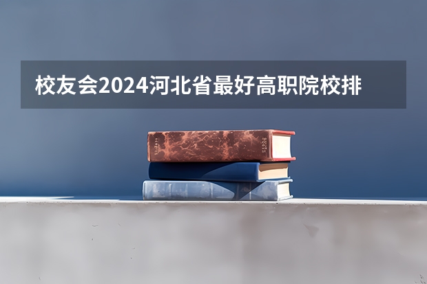 校友会2024河北省最好高职院校排名,石家庄医学高等专科学校前三(河北省哪所医学专科学校好)