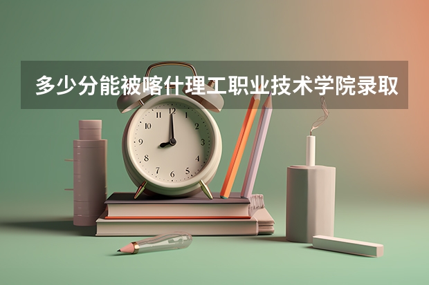 多少分能被喀什理工职业技术学院录取
