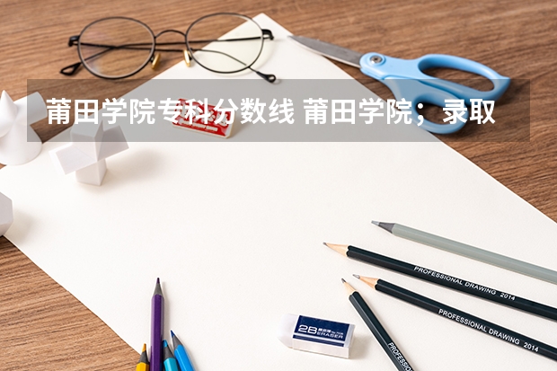 莆田学院专科分数线 莆田学院；录取分数线