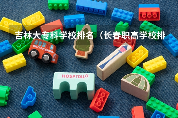 吉林大专科学校排名（长春职高学校排名榜）