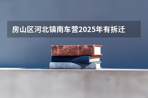 房山区河北镇南车营2025年有拆迁计划吗