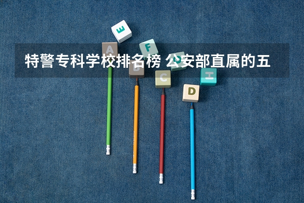 特警专科学校排名榜 公安部直属的五所警校排名