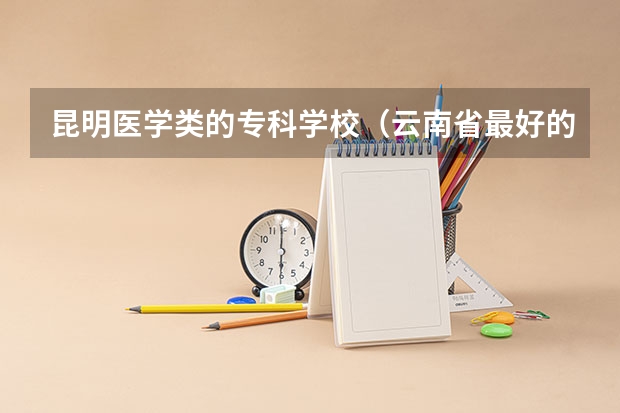 昆明医学类的专科学校（云南省最好的医学专科学校）