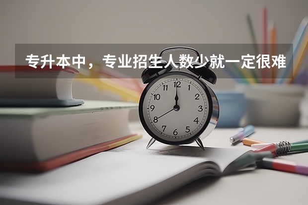 专升本中，专业招生人数少就一定很难考上吗？