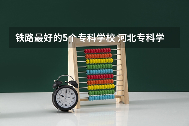 铁路最好的5个专科学校 河北专科学校排名公办