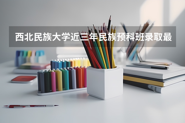 西北民族大学近三年民族预科班录取最低分数线与最高分数是多少？