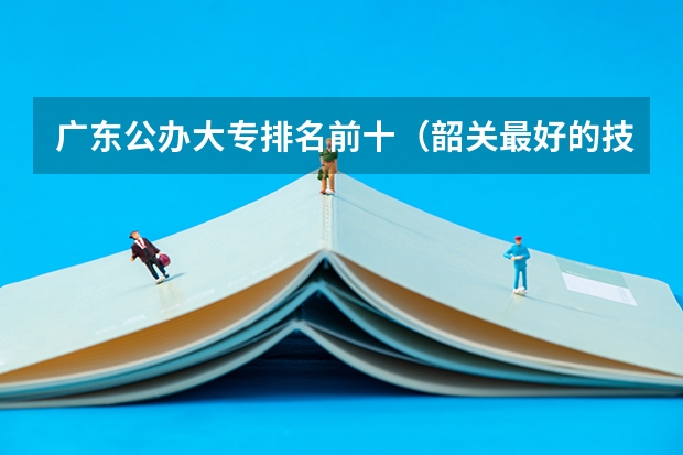 广东公办大专排名前十（韶关最好的技校）