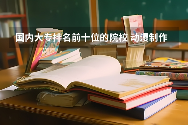 国内大专排名前十位的院校 动漫制作技术专业专科学校排名