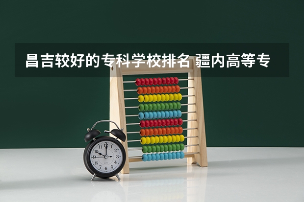 昌吉较好的专科学校排名 疆内高等专科院校排名