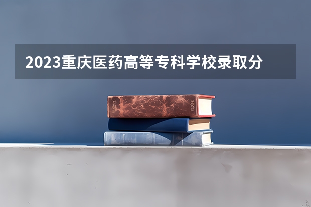 2023重庆医药高等专科学校录取分数 历年分数线是多少