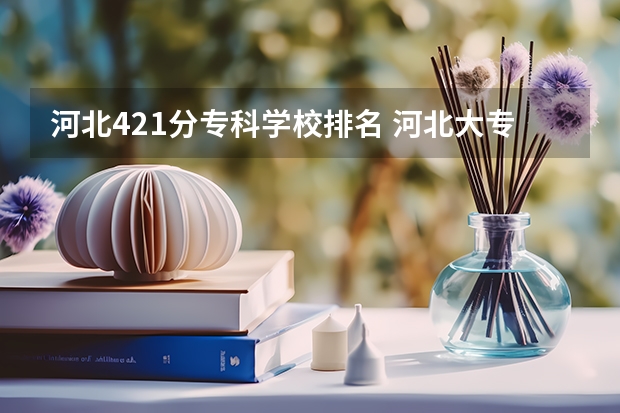 河北421分专科学校排名 河北大专院校排名