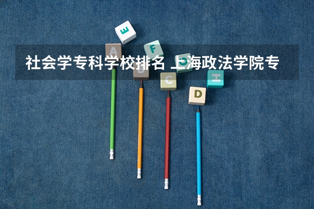 社会学专科学校排名 上海政法学院专科