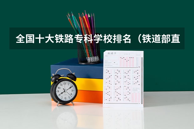 全国十大铁路专科学校排名（铁道部直属铁路专科院校排名）