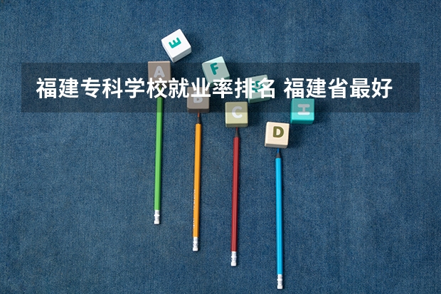 福建专科学校就业率排名 福建省最好的大专学校排名