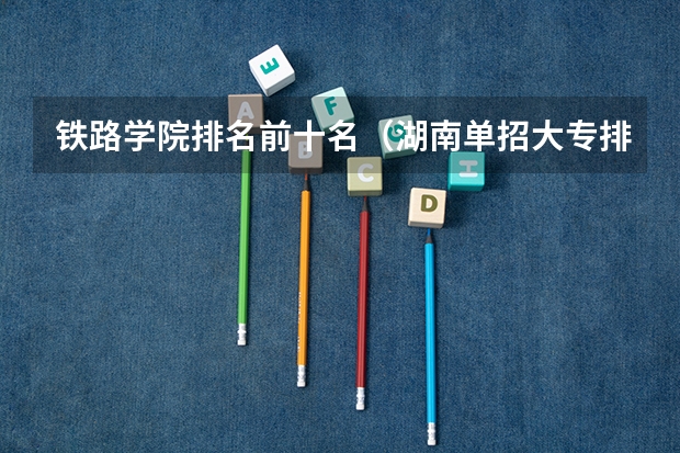 铁路学院排名前十名（湖南单招大专排名）