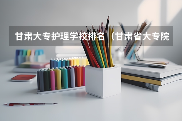 甘肃大专护理学校排名（甘肃省大专院校排名）