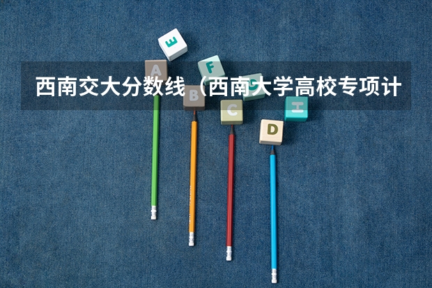 西南交大分数线（西南大学高校专项计划招生简章）