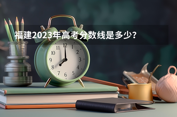 福建2023年高考分数线是多少？