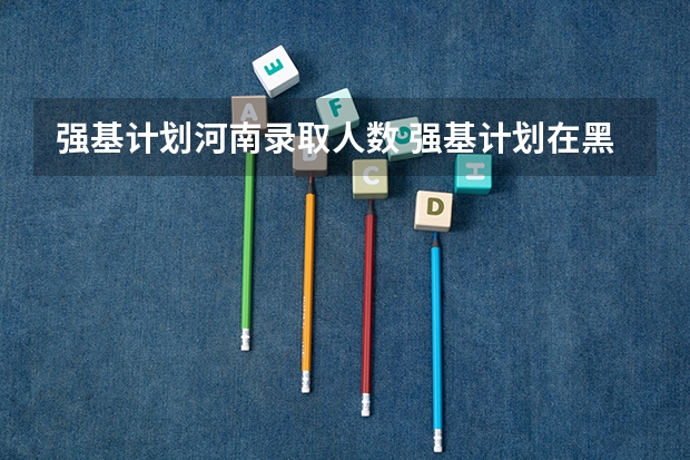 强基计划河南录取人数 强基计划在黑龙江省的招生人数