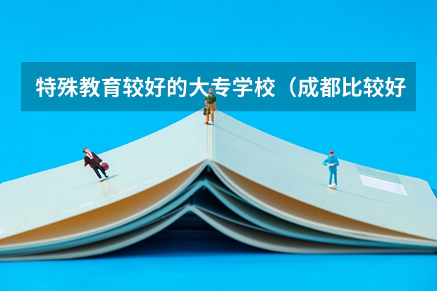 特殊教育较好的大专学校（成都比较好的特殊教育大专院校）
