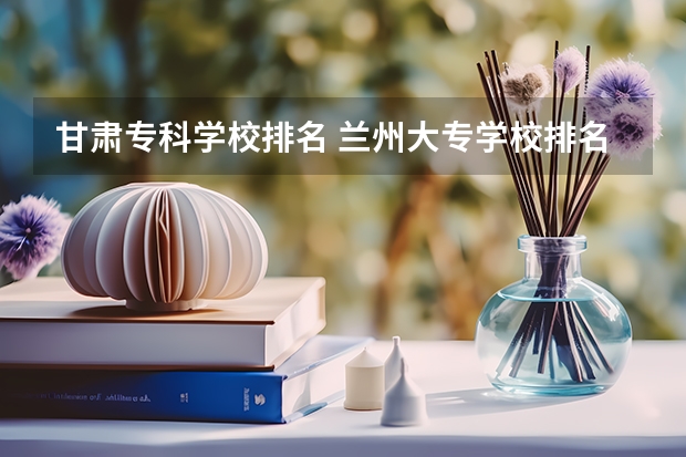甘肃专科学校排名 兰州大专学校排名