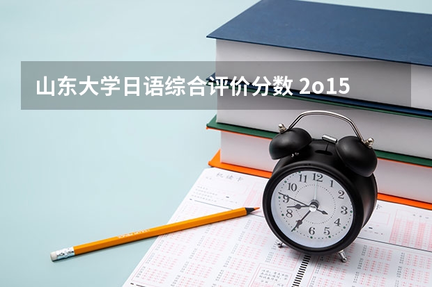 山东大学日语综合评价分数 2o15年山大在山东的录取分数线