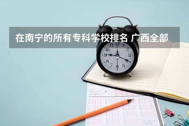 在南宁的所有专科学校排名 广西全部大专学校排名