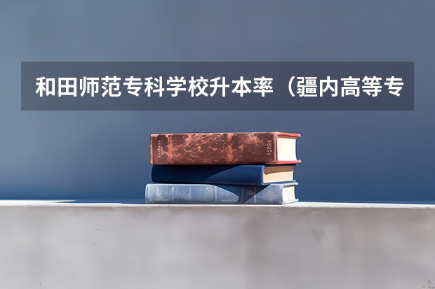 和田师范专科学校升本率（疆内高等专科院校排名）