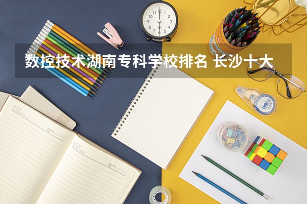 数控技术湖南专科学校排名 长沙十大排名职业学校?