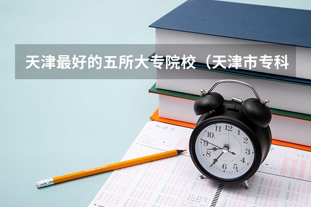 天津最好的五所大专院校（天津市专科学校排名榜）