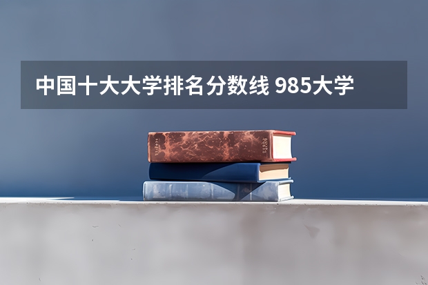 中国十大大学排名分数线 985大学排名及分数线
