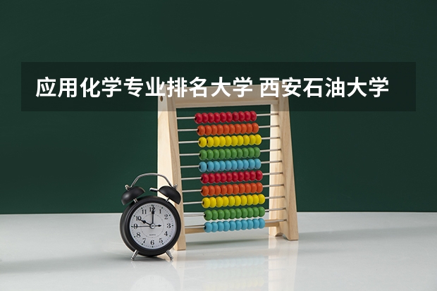 应用化学专业排名大学 西安石油大学专业排名情况分析西安石油大学专业排名情况