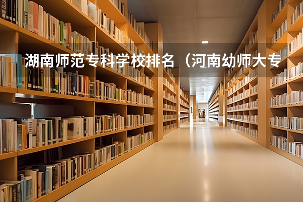 湖南师范专科学校排名（河南幼师大专学校排名）