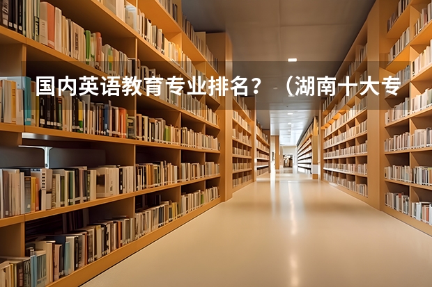 国内英语教育专业排名？（湖南十大专科学校）