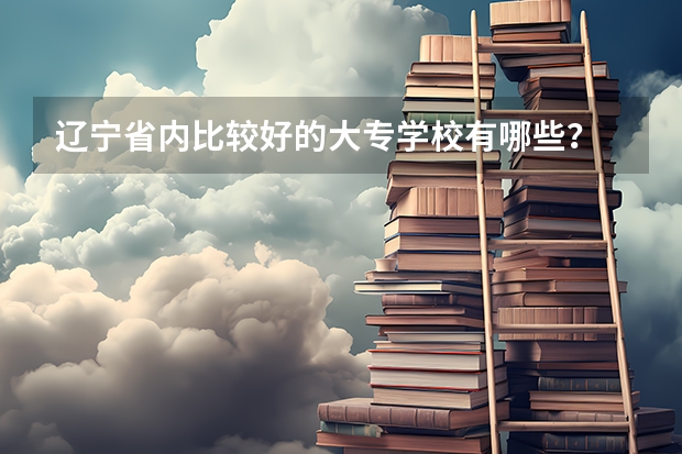 辽宁省内比较好的大专学校有哪些？