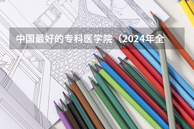 中国最好的专科医学院（2024年全国1000所大专院校最新排名!）