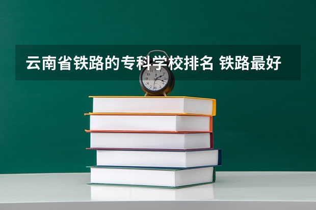 云南省铁路的专科学校排名 铁路最好的5个专科学校