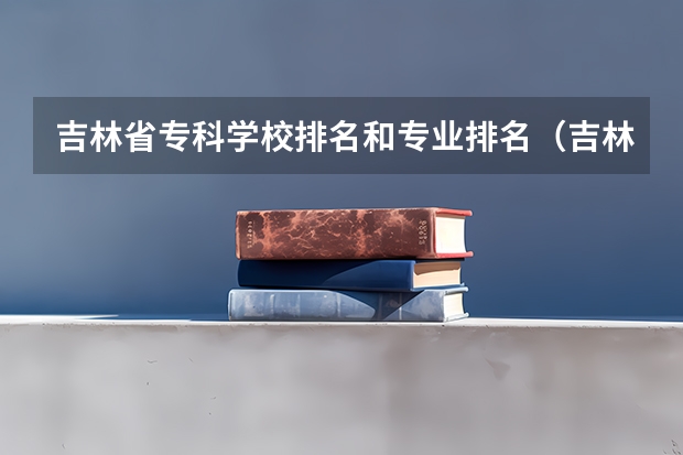 吉林省专科学校排名和专业排名（吉林省专科学校排名及分数线）
